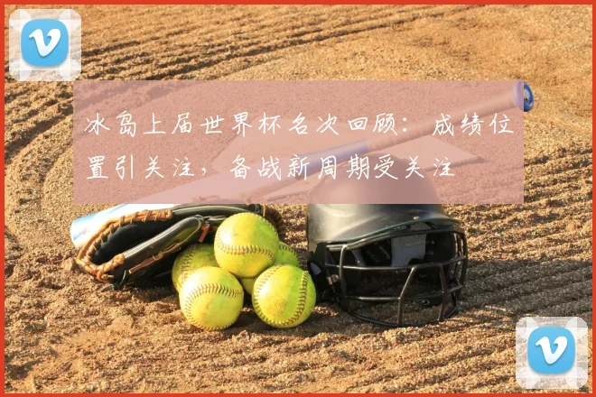 冰岛上届世界杯名次回顾:成绩位置引关注,备战新周期受关注
