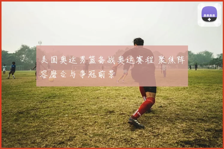 美国奥运男篮备战奥运赛程 聚焦阵容磨合与争冠前景